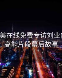 亚洲欧美在线免费专访刘业内人士：高能片段幕后故事