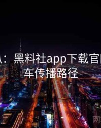 独家深扒：黑料社app下载官网代言翻车传播路径