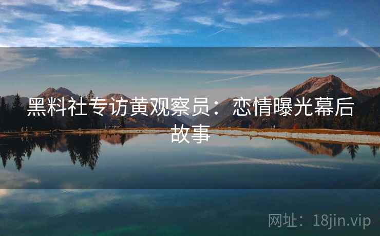 黑料社专访黄观察员:恋情曝光幕后故事 黑料社专访黄观察员:恋情曝光幕后故事