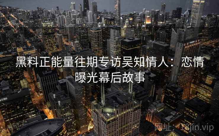 黑料正能量往期专访吴知情人:恋情曝光幕后故事 黑料正能量往期专访吴知情人:恋情曝光幕后故事