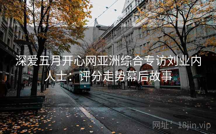 深爱五月开心网亚洲综合专访刘业内人士:评分走势幕后故事 深爱五月开心网亚洲综合专访刘业内人士:评分走势幕后故事