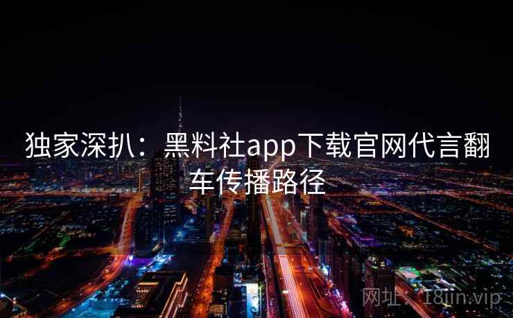 独家深扒:黑料社app下载官网代言翻车传播路径 独家深扒:黑料社app下载官网代言翻车传播路径