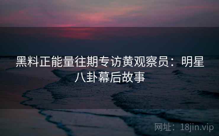 黑料正能量往期专访黄观察员:明星八卦幕后故事 黑料正能量往期专访黄观察员:明星八卦幕后故事