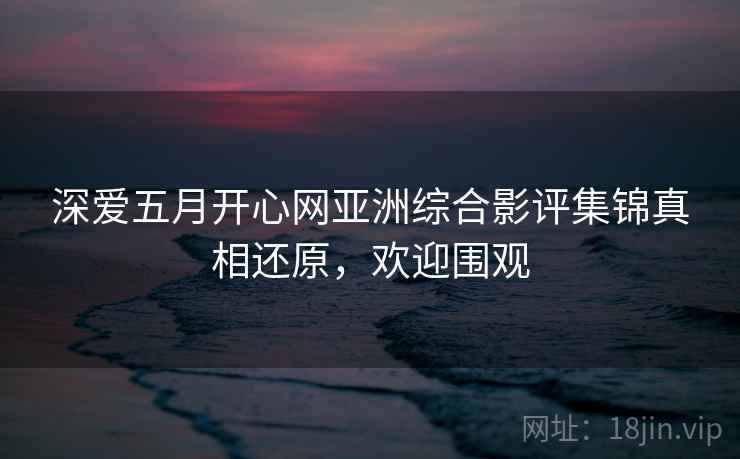 深爱五月开心网亚洲综合影评集锦真相还原,欢迎围观 深爱五月开心网亚洲综合影评集锦真相还原,欢迎围观