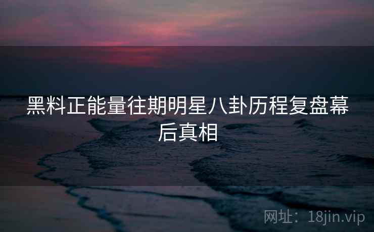 黑料正能量往期明星八卦历程复盘幕后真相 黑料正能量往期明星八卦历程复盘幕后真相